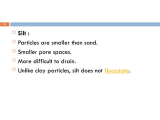  Silt :
 Particles are smaller than sand.
 Smaller pore spaces.
 More difficult to drain.
 Unlike clay particles, silt does not flocculate.
9
 