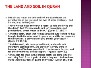  Like air and water, the land and soil are essential for the
perpetuation of our lives and the lives of other creatures. God
has declared in the Quran:
1. “Have We not made the earth a vessel to hold the living and
the dead? And We have made in it lofty mountains and
provided you sweet water to drink.” (Quran 77:25-27)
2. “And the earth, after that He has spread it out; from it He has
brought forth its waters and its pastures, and He has made fast
the mountains, a provision for you and for your cattle.”
(Quran 79:30-33)
3. “And the earth, We have spread it out, and made in it
mountains standing firm, and grown in it every thing in
balance. And We have provided in it sustenance for you, and
for those whom you do not support.” (Quran 15:19-20)
4. “And a sign for them is the lifeless earth: We bring it to life
and bring forth from it grain of which they eat. And we have
made therein gardens of palms and vines.” (Quran 36:33-35)
 