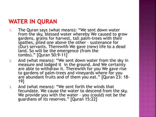 1. The Quran says (what means): “We sent down water
from the sky, blessed water whereby We caused to grow
gardens, grains for harvest, tall palm-trees with their
spathes, piled one above the other – sustenance for
(Our) servants. Therewith We gave (new) life to a dead
land. So will be the emergence (from the
tombs).” [Quran 50:9-11]
2. And (what means): “We sent down water from the sky in
measure and lodged it in the ground. And We certainly
are able to withdraw it. Therewith for you We gave rise
to gardens of palm-trees and vineyards where for you
are abundant fruits and of them you eat.” [Quran 23: 18-
19]
3. And (what means): “We sent forth the winds that
fecundate. We cause the water to descend from the sky.
We provide you with the water – you (could) not be the
guardians of its reserves.” [Quran 15:22]
 