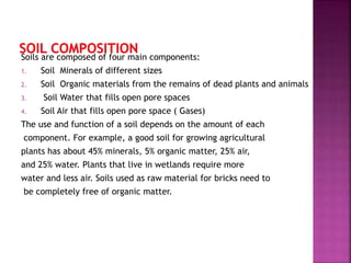 Soils are composed of four main components:
1. Soil Minerals of different sizes
2. Soil Organic materials from the remains of dead plants and animals
3. Soil Water that fills open pore spaces
4. Soil Air that fills open pore space ( Gases)
The use and function of a soil depends on the amount of each
component. For example, a good soil for growing agricultural
plants has about 45% minerals, 5% organic matter, 25% air,
and 25% water. Plants that live in wetlands require more
water and less air. Soils used as raw material for bricks need to
be completely free of organic matter.
 