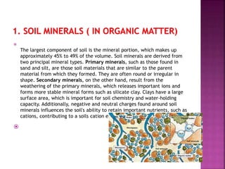 
The largest component of soil is the mineral portion, which makes up
approximately 45% to 49% of the volume. Soil minerals are derived from
two principal mineral types. Primary minerals, such as those found in
sand and silt, are those soil materials that are similar to the parent
material from which they formed. They are often round or irregular in
shape. Secondary minerals, on the other hand, result from the
weathering of the primary minerals, which releases important ions and
forms more stable mineral forms such as silicate clay. Clays have a large
surface area, which is important for soil chemistry and water-holding
capacity. Additionally, negative and neutral charges found around soil
minerals influences the soil's ability to retain important nutrients, such as
cations, contributing to a soils cation exchange capacity (CEC).

 