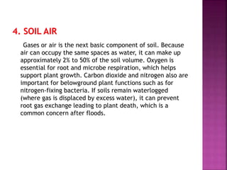 Gases or air is the next basic component of soil. Because
air can occupy the same spaces as water, it can make up
approximately 2% to 50% of the soil volume. Oxygen is
essential for root and microbe respiration, which helps
support plant growth. Carbon dioxide and nitrogen also are
important for belowground plant functions such as for
nitrogen-fixing bacteria. If soils remain waterlogged
(where gas is displaced by excess water), it can prevent
root gas exchange leading to plant death, which is a
common concern after floods.
 