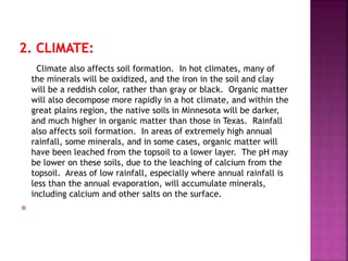 Climate also affects soil formation. In hot climates, many of
the minerals will be oxidized, and the iron in the soil and clay
will be a reddish color, rather than gray or black. Organic matter
will also decompose more rapidly in a hot climate, and within the
great plains region, the native soils in Minnesota will be darker,
and much higher in organic matter than those in Texas. Rainfall
also affects soil formation. In areas of extremely high annual
rainfall, some minerals, and in some cases, organic matter will
have been leached from the topsoil to a lower layer. The pH may
be lower on these soils, due to the leaching of calcium from the
topsoil. Areas of low rainfall, especially where annual rainfall is
less than the annual evaporation, will accumulate minerals,
including calcium and other salts on the surface.

 