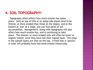 Topography often affects how much erosion has taken
place. Soils on top of hills or on steep side slopes tend to be
thinner, or more eroded than those on the slopes, and at the
bottom or "toe" of a slope, one can find zones of soil
accumulation. Management, along with topography will also
affect how much erosion has, and is continuing to take
place. The thinner, or more eroded soils will often be lower in
organic matter, since they have lost their topsoil layer. The clays
in the subsoil layers are then on the top. A field that is "patchy"
in color will probably have had some erosion historically.
 
