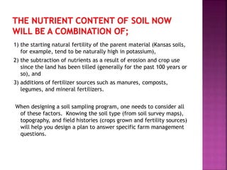1) the starting natural fertility of the parent material (Kansas soils,
for example, tend to be naturally high in potassium),
2) the subtraction of nutrients as a result of erosion and crop use
since the land has been tilled (generally for the past 100 years or
so), and
3) additions of fertilizer sources such as manures, composts,
legumes, and mineral fertilizers.
When designing a soil sampling program, one needs to consider all
of these factors. Knowing the soil type (from soil survey maps),
topography, and field histories (crops grown and fertility sources)
will help you design a plan to answer specific farm management
questions.
 