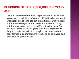 This is called the Pre-Cambrian period and is the earliest
geological period. It is, of course, difficult to be sure what
was happening so long ago but scientific research suggests
soil formation began in this period. Compared to today,
soil forming factors were very different so long ago. For
example, there was no vegetation and few organisms to
help to create the soil. It is thought that these earliest
soils formed in an atmosphere with little or no oxygen and
consisted of greenish clays.
 