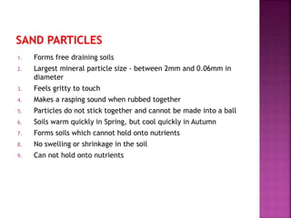 1. Forms free draining soils
2. Largest mineral particle size - between 2mm and 0.06mm in
diameter
3. Feels gritty to touch
4. Makes a rasping sound when rubbed together
5. Particles do not stick together and cannot be made into a ball
6. Soils warm quickly in Spring, but cool quickly in Autumn
7. Forms soils which cannot hold onto nutrients
8. No swelling or shrinkage in the soil
9. Can not hold onto nutrients
 