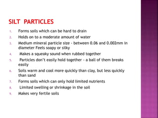 1. Forms soils which can be hard to drain
2. Holds on to a moderate amount of water
3. Medium mineral particle size - between 0.06 and 0.002mm in
diameter Feels soapy or silky
4. Makes a squeaky sound when rubbed together
5. Particles don’t easily hold together - a ball of them breaks
easily
6. Soils warm and cool more quickly than clay, but less quickly
than sand
7. Forms soils which can only hold limited nutrients
8. Limited swelling or shrinkage in the soil
9. Makes very fertile soils
 