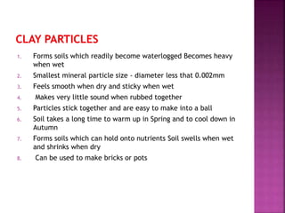 1. Forms soils which readily become waterlogged Becomes heavy
when wet
2. Smallest mineral particle size - diameter less that 0.002mm
3. Feels smooth when dry and sticky when wet
4. Makes very little sound when rubbed together
5. Particles stick together and are easy to make into a ball
6. Soil takes a long time to warm up in Spring and to cool down in
Autumn
7. Forms soils which can hold onto nutrients Soil swells when wet
and shrinks when dry
8. Can be used to make bricks or pots
 