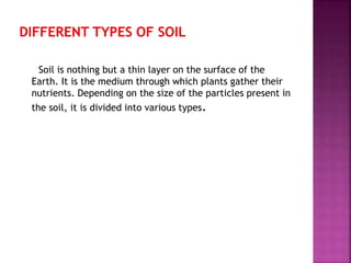 Soil is nothing but a thin layer on the surface of the
Earth. It is the medium through which plants gather their
nutrients. Depending on the size of the particles present in
the soil, it is divided into various types.
 