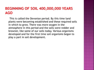 This is called the Devonian period. By this time land
plants were becoming established and these required soils
in which to grow. There was more oxygen in the
atmosphere in this period and the soils were redder and
browner, like some of our soils today. Various organisms
developed and for the first time soil organisms began to
play a part in soil development.
 
