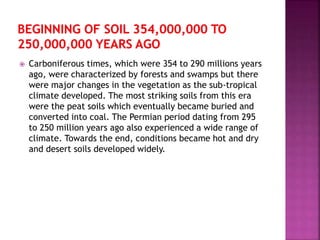  Carboniferous times, which were 354 to 290 millions years
ago, were characterized by forests and swamps but there
were major changes in the vegetation as the sub-tropical
climate developed. The most striking soils from this era
were the peat soils which eventually became buried and
converted into coal. The Permian period dating from 295
to 250 million years ago also experienced a wide range of
climate. Towards the end, conditions became hot and dry
and desert soils developed widely.
 