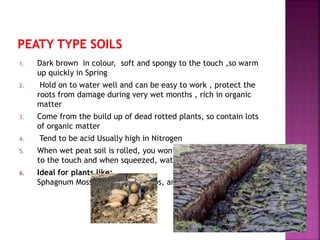 1. Dark brown in colour, soft and spongy to the touch ,so warm
up quickly in Spring
2. Hold on to water well and can be easy to work , protect the
roots from damage during very wet months , rich in organic
matter
3. Come from the build up of dead rotted plants, so contain lots
of organic matter
4. Tend to be acid Usually high in Nitrogen
5. When wet peat soil is rolled, you won’t form a ball. It’s spongy
to the touch and when squeezed, water could be forced out.
6. Ideal for plants like:
Sphagnum Moss, Ericaceous Shrubs, and Sedges
 