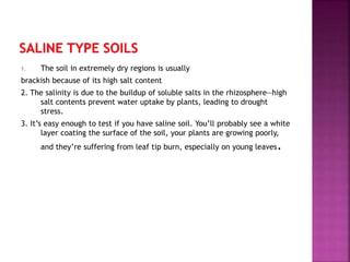 1. The soil in extremely dry regions is usually
brackish because of its high salt content
2. The salinity is due to the buildup of soluble salts in the rhizosphere—high
salt contents prevent water uptake by plants, leading to drought
stress.
3. It’s easy enough to test if you have saline soil. You’ll probably see a white
layer coating the surface of the soil, your plants are growing poorly,
and they’re suffering from leaf tip burn, especially on young leaves.
 