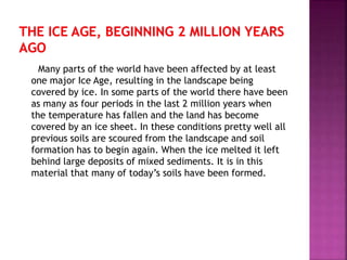 Many parts of the world have been affected by at least
one major Ice Age, resulting in the landscape being
covered by ice. In some parts of the world there have been
as many as four periods in the last 2 million years when
the temperature has fallen and the land has become
covered by an ice sheet. In these conditions pretty well all
previous soils are scoured from the landscape and soil
formation has to begin again. When the ice melted it left
behind large deposits of mixed sediments. It is in this
material that many of today’s soils have been formed.
 