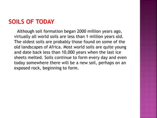 Although soil formation began 2000 million years ago,
virtually all world soils are less than 1 million years old.
The oldest soils are probably those found on some of the
old landscapes of Africa. Most world soils are quite young
and date back less than 10,000 years when the last ice
sheets melted. Soils continue to form every day and even
today somewhere there will be a new soil, perhaps on an
exposed rock, beginning to form.
 