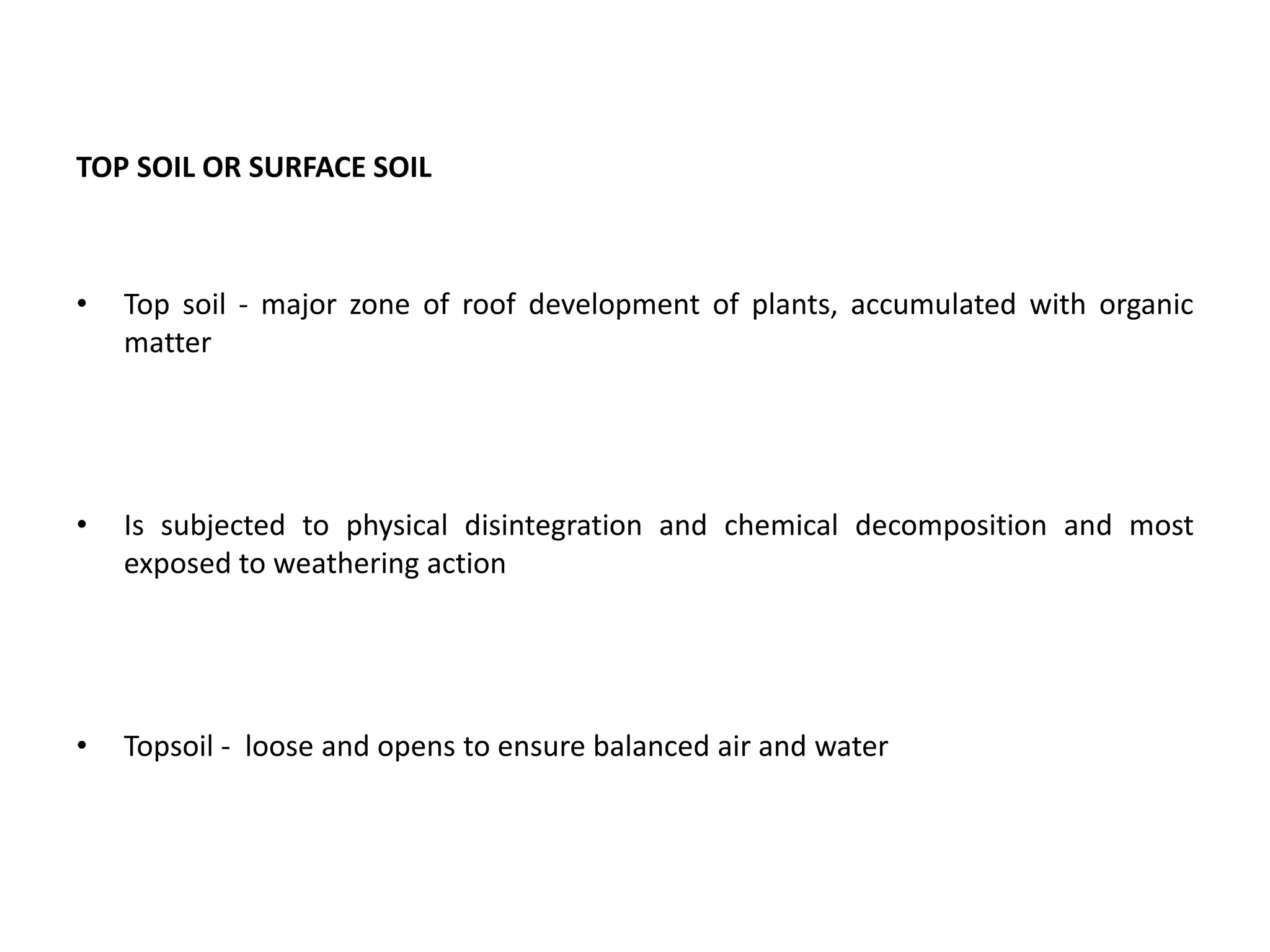 TOP SOIL OR SURFACE SOIL
• Top soil - major zone of roof development of plants, accumulated with organic
matter
• Is subjected to physical disintegration and chemical decomposition and most
exposed to weathering action
• Topsoil - loose and opens to ensure balanced air and water
 