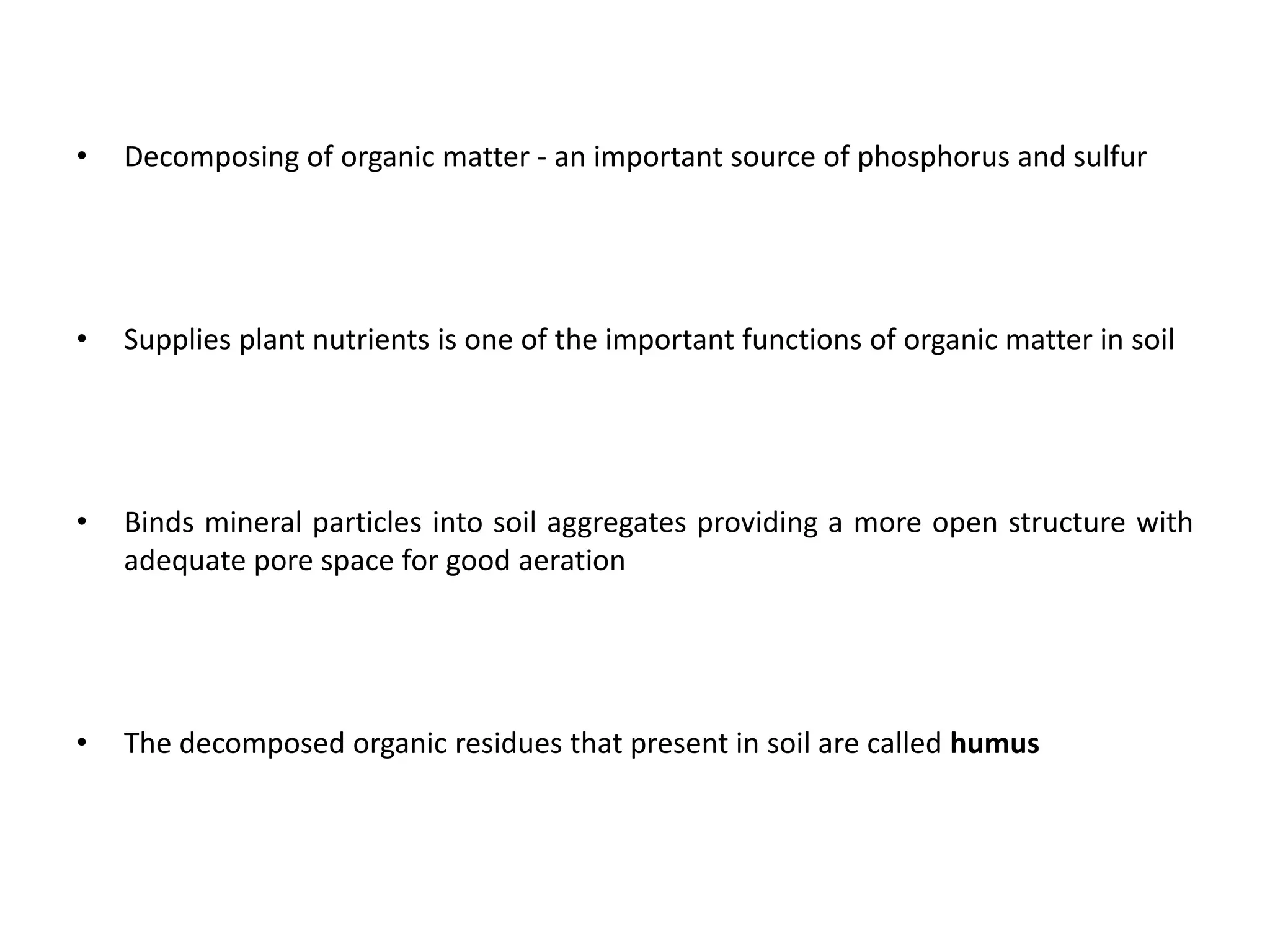 • Decomposing of organic matter - an important source of phosphorus and sulfur
• Supplies plant nutrients is one of the important functions of organic matter in soil
• Binds mineral particles into soil aggregates providing a more open structure with
adequate pore space for good aeration
• The decomposed organic residues that present in soil are called humus
 