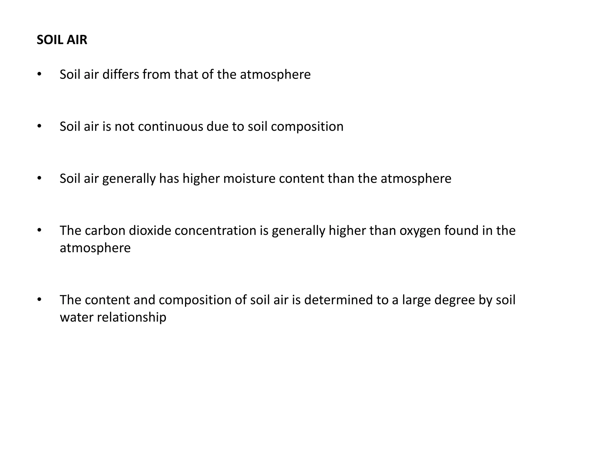 SOIL AIR
• Soil air differs from that of the atmosphere
• Soil air is not continuous due to soil composition
• Soil air generally has higher moisture content than the atmosphere
• The carbon dioxide concentration is generally higher than oxygen found in the
atmosphere
• The content and composition of soil air is determined to a large degree by soil
water relationship
 