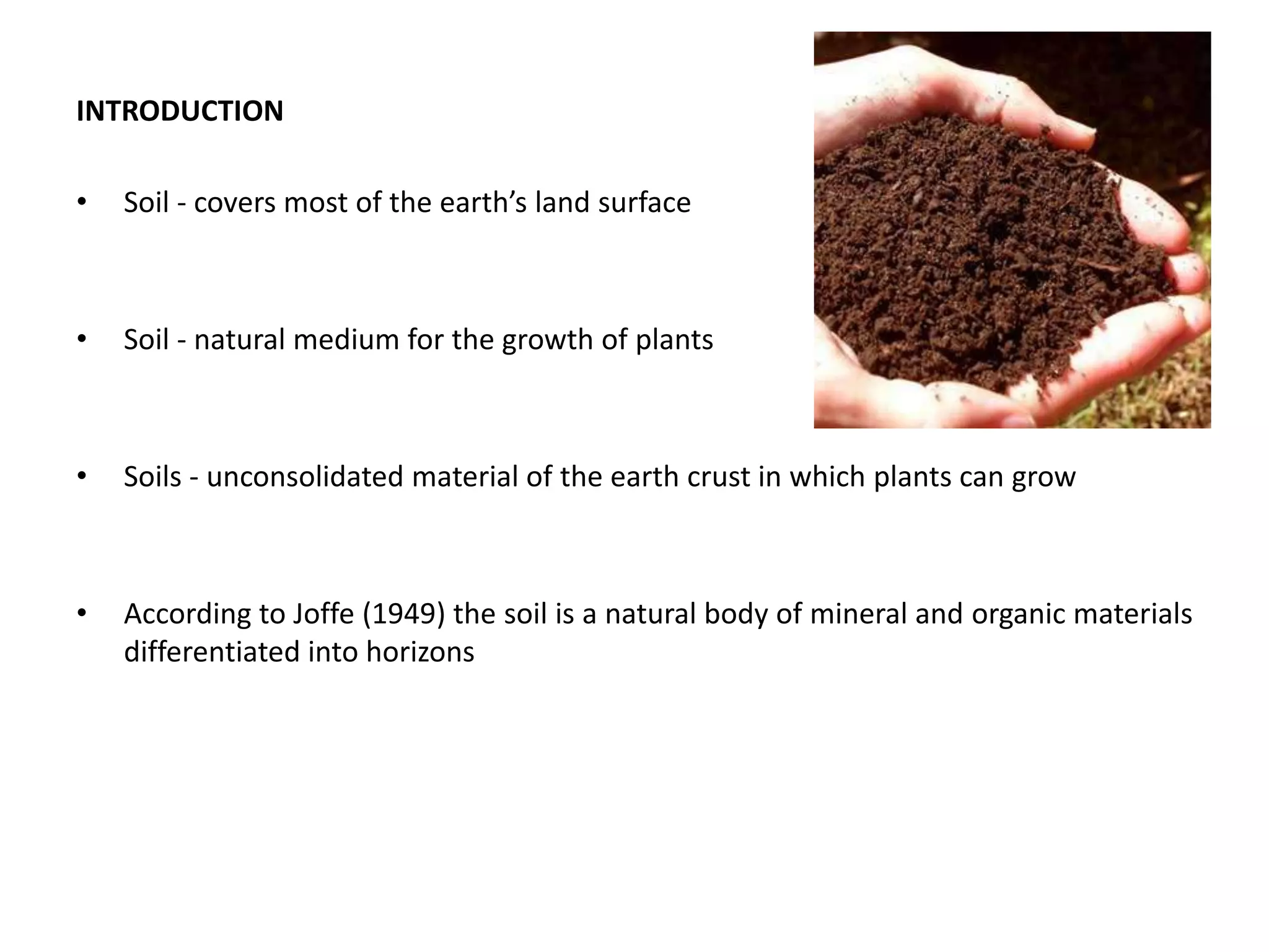 INTRODUCTION
• Soil - covers most of the earth’s land surface
• Soil - natural medium for the growth of plants
• Soils - unconsolidated material of the earth crust in which plants can grow
• According to Joffe (1949) the soil is a natural body of mineral and organic materials
differentiated into horizons
 