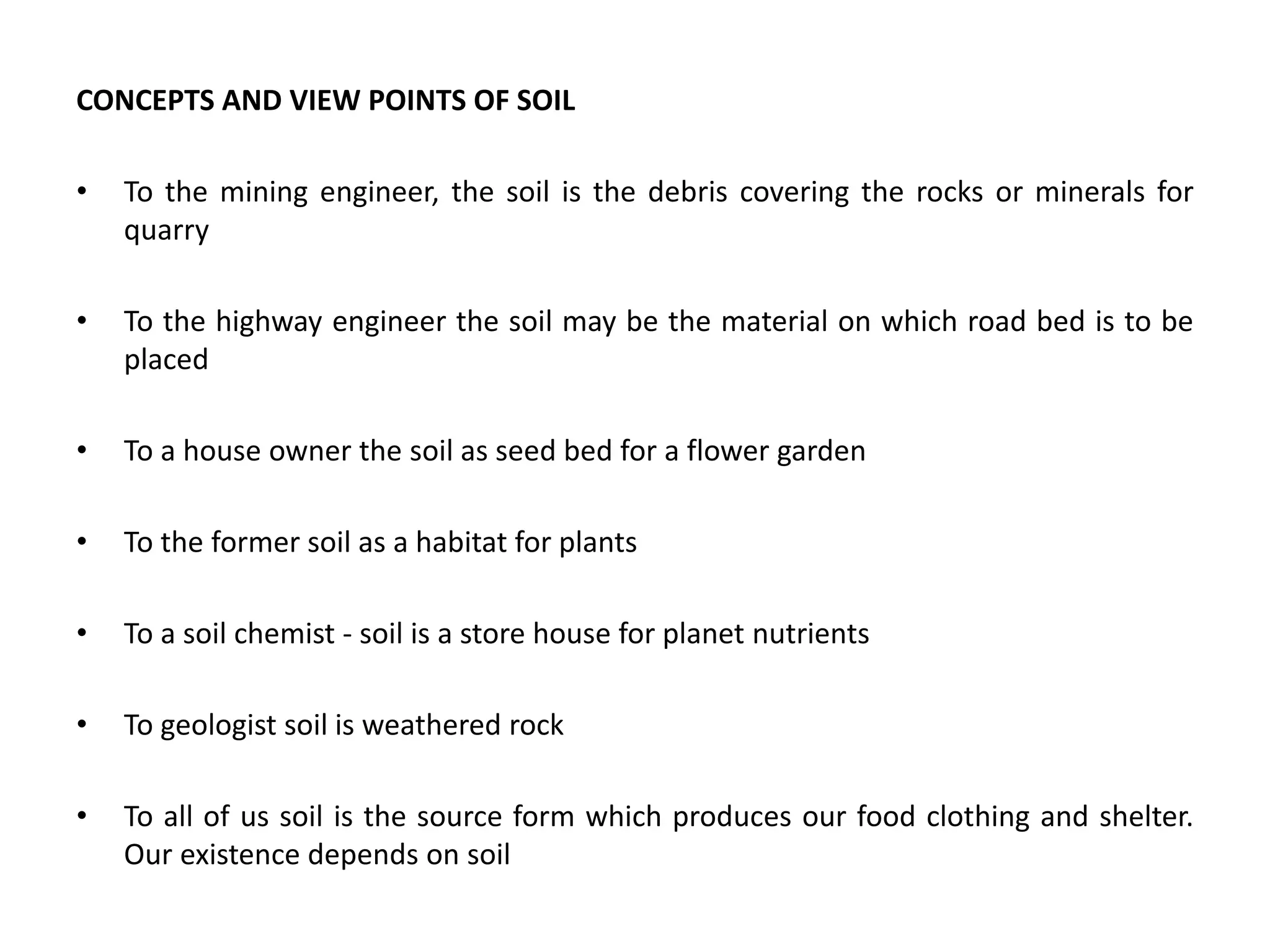 CONCEPTS AND VIEW POINTS OF SOIL
• To the mining engineer, the soil is the debris covering the rocks or minerals for
quarry
• To the highway engineer the soil may be the material on which road bed is to be
placed
• To a house owner the soil as seed bed for a flower garden
• To the former soil as a habitat for plants
• To a soil chemist - soil is a store house for planet nutrients
• To geologist soil is weathered rock
• To all of us soil is the source form which produces our food clothing and shelter.
Our existence depends on soil
 