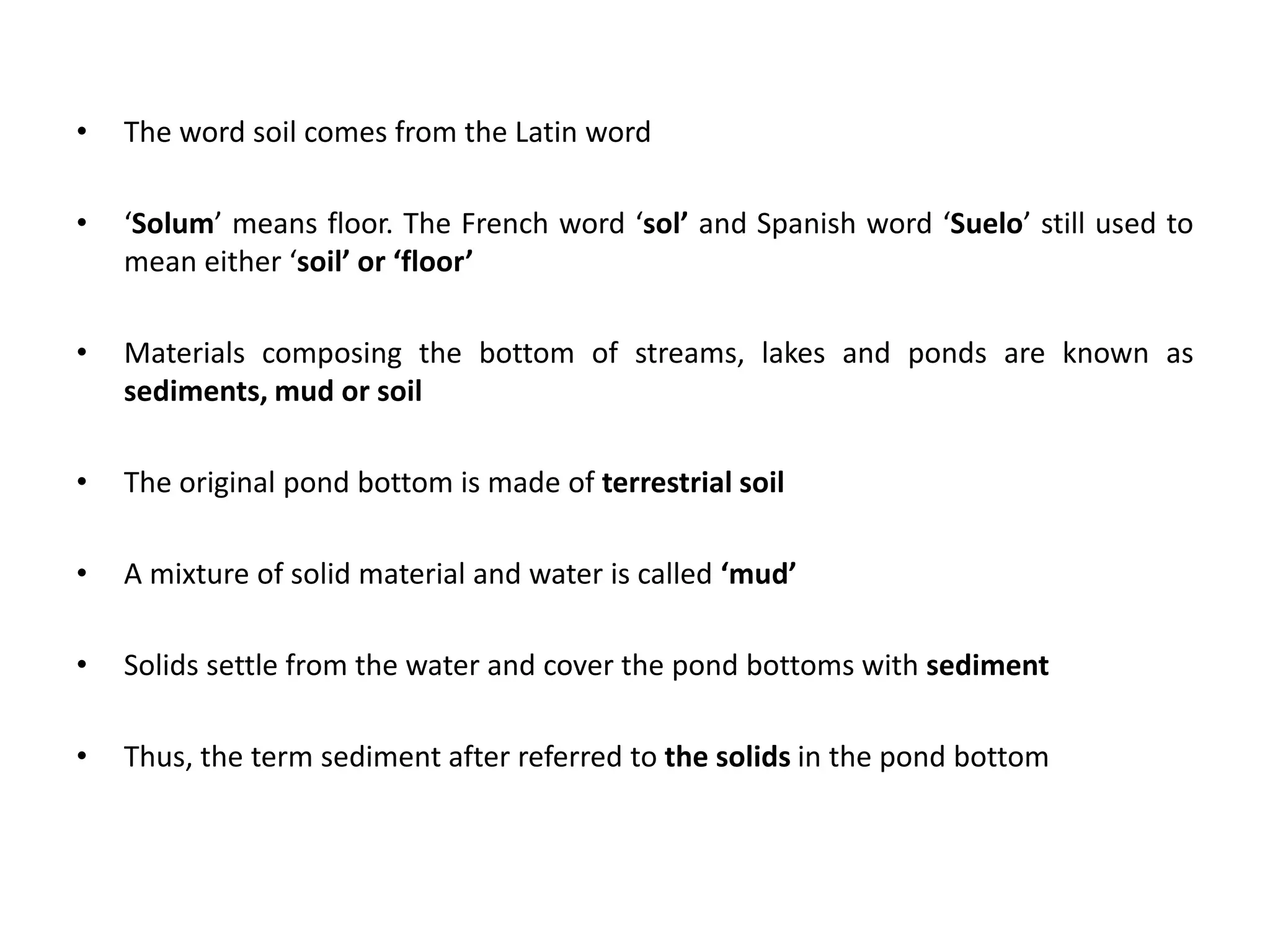 • The word soil comes from the Latin word
• ‘Solum’ means floor. The French word ‘sol’ and Spanish word ‘Suelo’ still used to
mean either ‘soil’ or ‘floor’
• Materials composing the bottom of streams, lakes and ponds are known as
sediments, mud or soil
• The original pond bottom is made of terrestrial soil
• A mixture of solid material and water is called ‘mud’
• Solids settle from the water and cover the pond bottoms with sediment
• Thus, the term sediment after referred to the solids in the pond bottom
 