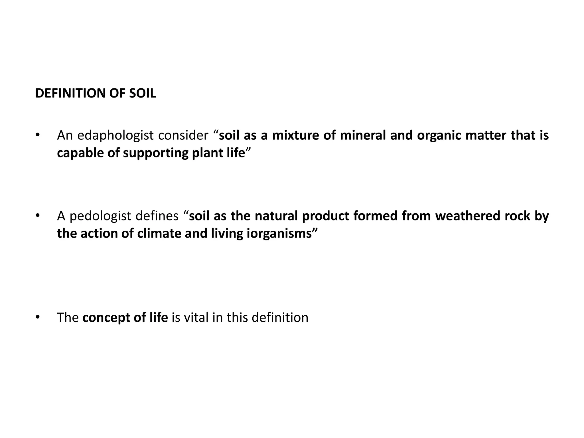 DEFINITION OF SOIL
• An edaphologist consider “soil as a mixture of mineral and organic matter that is
capable of supporting plant life”
• A pedologist defines “soil as the natural product formed from weathered rock by
the action of climate and living iorganisms”
• The concept of life is vital in this definition
 