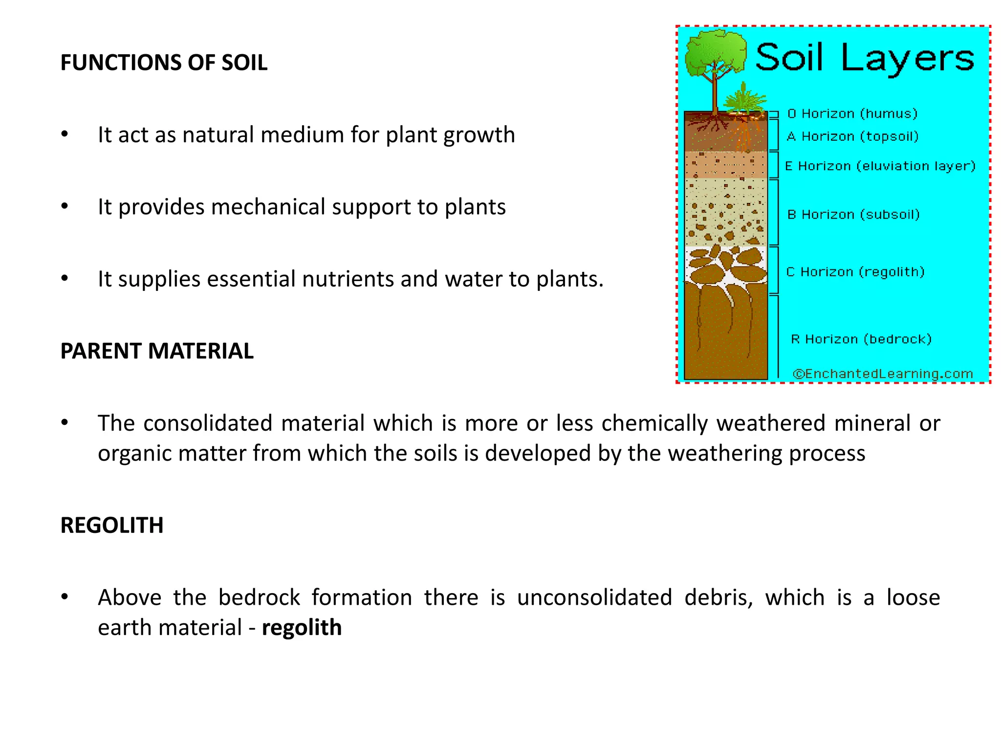 FUNCTIONS OF SOIL
• It act as natural medium for plant growth
• It provides mechanical support to plants
• It supplies essential nutrients and water to plants.
PARENT MATERIAL
• The consolidated material which is more or less chemically weathered mineral or
organic matter from which the soils is developed by the weathering process
REGOLITH
• Above the bedrock formation there is unconsolidated debris, which is a loose
earth material - regolith
 