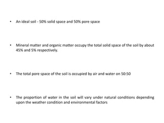 • An ideal soil - 50% solid space and 50% pore space
• Mineral matter and organic matter occupy the total solid space of the soil by about
45% and 5% respectively.
• The total pore space of the soil is occupied by air and water on 50:50
• The proportion of water in the soil will vary under natural conditions depending
upon the weather condition and environmental factors
 