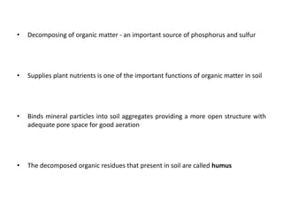 • Decomposing of organic matter - an important source of phosphorus and sulfur
• Supplies plant nutrients is one of the important functions of organic matter in soil
• Binds mineral particles into soil aggregates providing a more open structure with
adequate pore space for good aeration
• The decomposed organic residues that present in soil are called humus
 