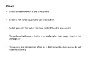 SOIL AIR
• Soil air differs from that of the atmosphere
• Soil air is not continuous due to soil composition
• Soil air generally has higher moisture content than the atmosphere
• The carbon dioxide concentration is generally higher than oxygen found in the
atmosphere
• The content and composition of soil air is determined to a large degree by soil
water relationship
 