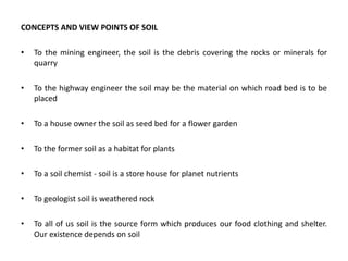 CONCEPTS AND VIEW POINTS OF SOIL
• To the mining engineer, the soil is the debris covering the rocks or minerals for
quarry
• To the highway engineer the soil may be the material on which road bed is to be
placed
• To a house owner the soil as seed bed for a flower garden
• To the former soil as a habitat for plants
• To a soil chemist - soil is a store house for planet nutrients
• To geologist soil is weathered rock
• To all of us soil is the source form which produces our food clothing and shelter.
Our existence depends on soil
 