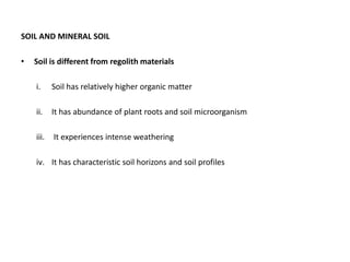 SOIL AND MINERAL SOIL
• Soil is different from regolith materials
i. Soil has relatively higher organic matter
ii. It has abundance of plant roots and soil microorganism
iii. It experiences intense weathering
iv. It has characteristic soil horizons and soil profiles
 