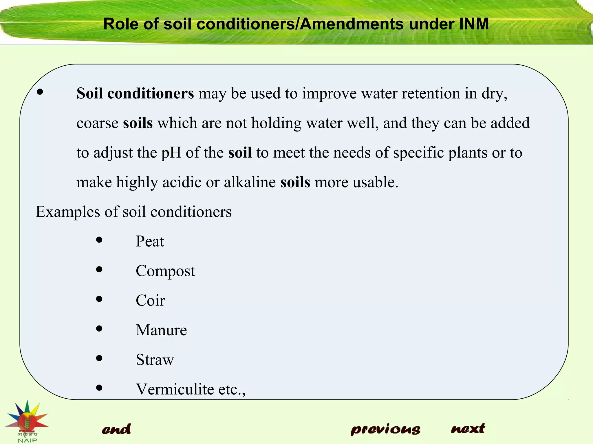 Role of soil conditioners/Amendments under INM
• Soil conditioners may be used to improve water retention in dry,
coarse soils which are not holding water well, and they can be added
to adjust the pH of the soil to meet the needs of specific plants or to
make highly acidic or alkaline soils more usable.
Examples of soil conditioners
• Peat
• Compost
• Coir
• Manure
• Straw
• Vermiculite etc.,
 