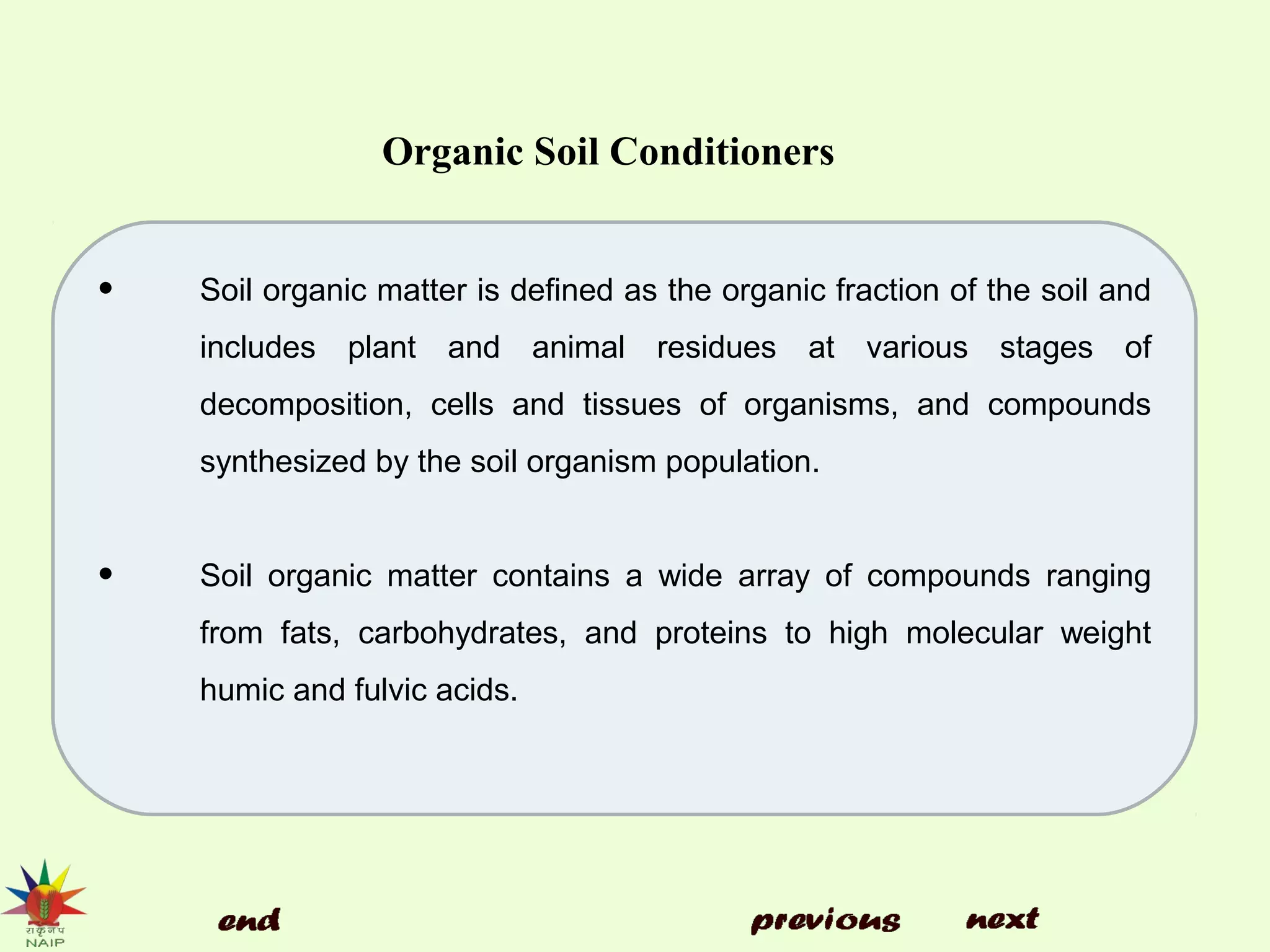 Organic Soil Conditioners
• Soil organic matter is defined as the organic fraction of the soil and
includes plant and animal residues at various stages of
decomposition, cells and tissues of organisms, and compounds
synthesized by the soil organism population.
• Soil organic matter contains a wide array of compounds ranging
from fats, carbohydrates, and proteins to high molecular weight
humic and fulvic acids.
 