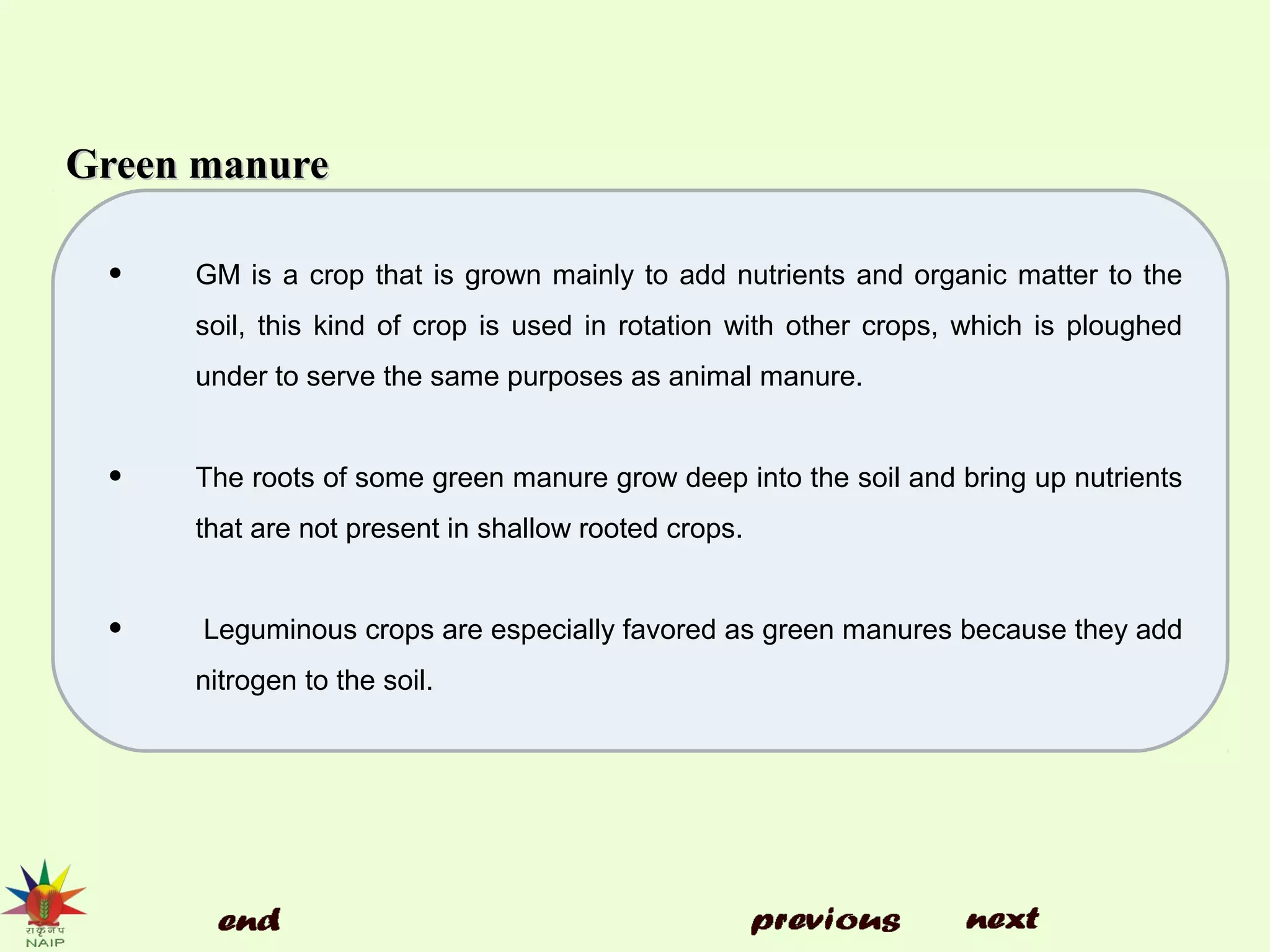 Green manureGreen manure

• GM is a crop that is grown mainly to add nutrients and organic matter to the
soil, this kind of crop is used in rotation with other crops, which is ploughed
under to serve the same purposes as animal manure.
• The roots of some green manure grow deep into the soil and bring up nutrients
that are not present in shallow rooted crops.
• Leguminous crops are especially favored as green manures because they add
nitrogen to the soil.
 