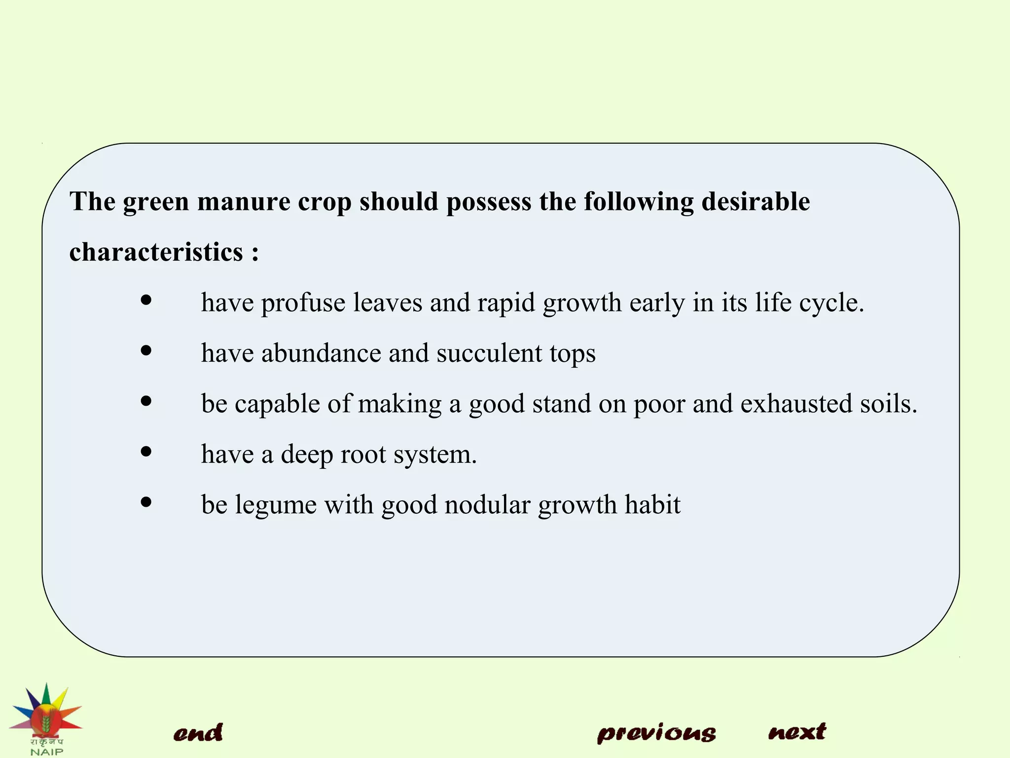 The green manure crop should possess the following desirable
characteristics :
• have profuse leaves and rapid growth early in its life cycle.
• have abundance and succulent tops
• be capable of making a good stand on poor and exhausted soils.
• have a deep root system.
• be legume with good nodular growth habit
 