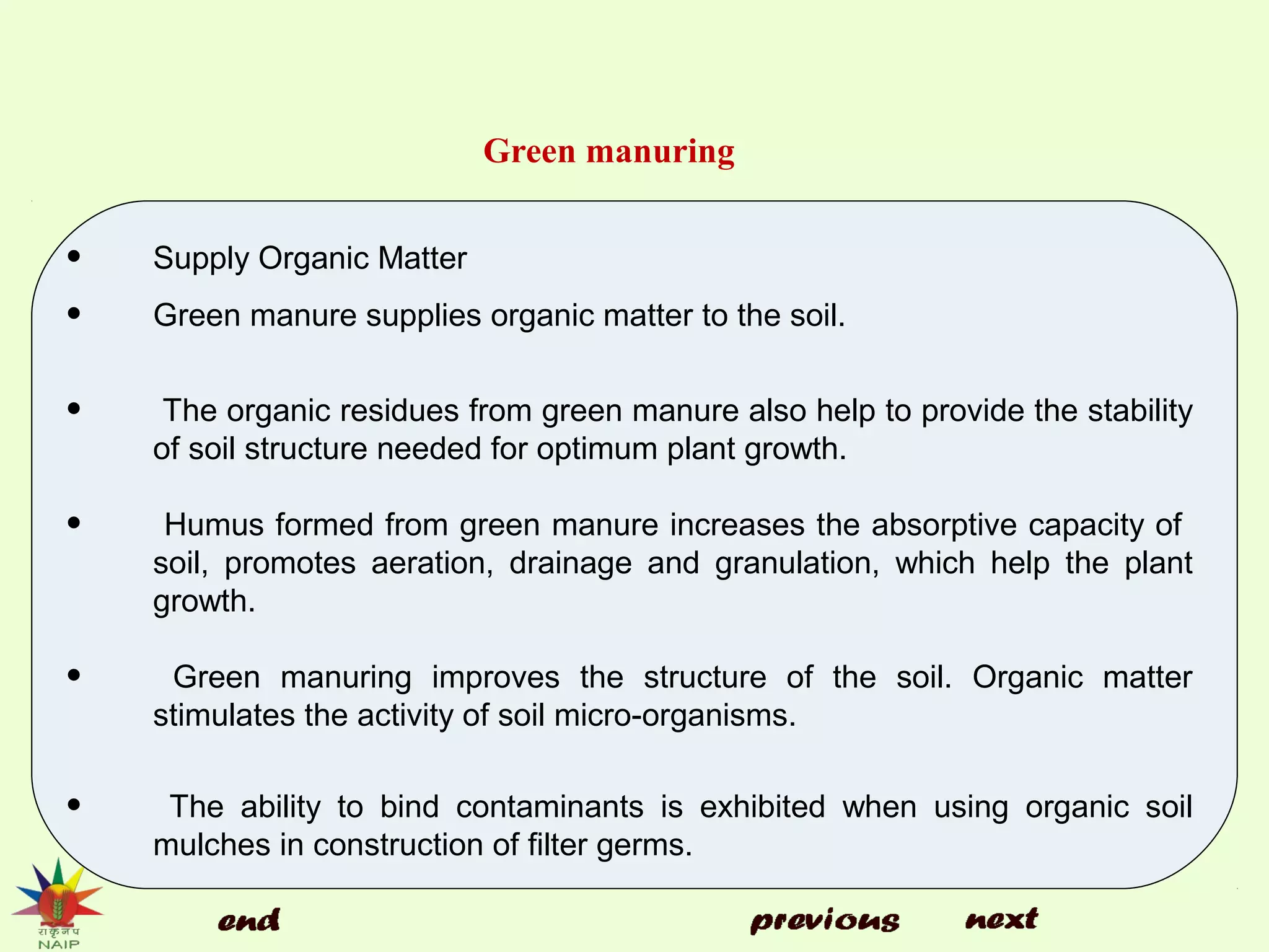 Green manuring
• Supply Organic Matter
• Green manure supplies organic matter to the soil.
• The organic residues from green manure also help to provide the stability
of soil structure needed for optimum plant growth.
• Humus formed from green manure increases the absorptive capacity of
soil, promotes aeration, drainage and granulation, which help the plant
growth.
• Green manuring improves the structure of the soil. Organic matter
stimulates the activity of soil micro-organisms.
• The ability to bind contaminants is exhibited when using organic soil
mulches in construction of filter germs.
 
