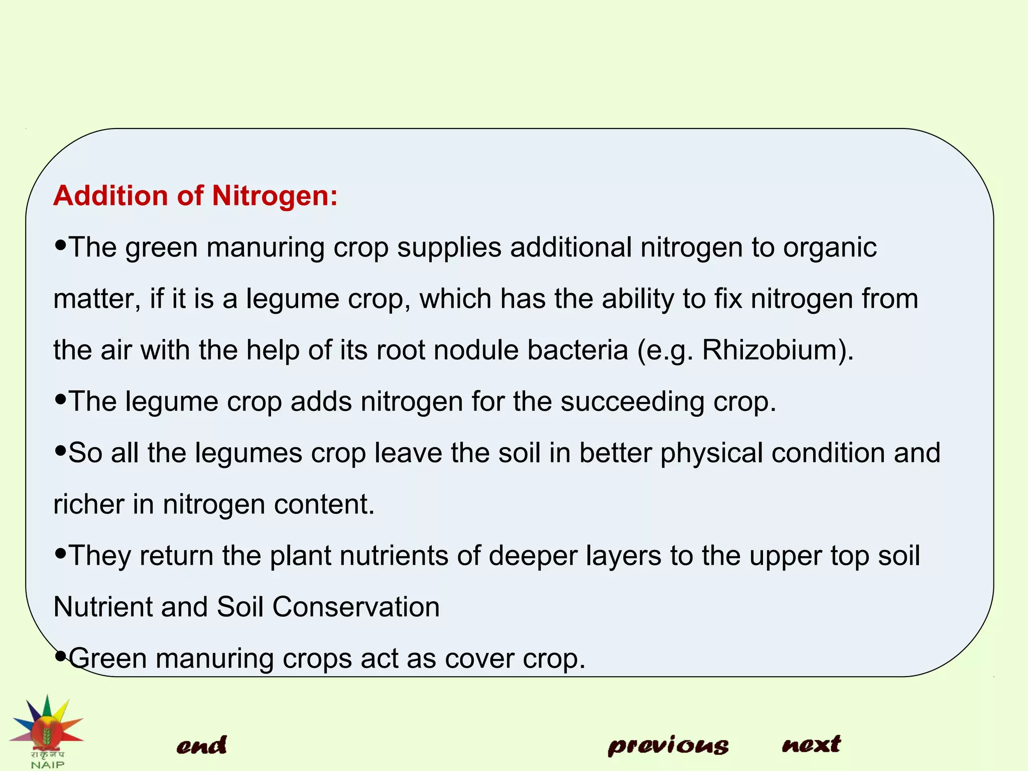 Addition of Nitrogen:
•The green manuring crop supplies additional nitrogen to organic
matter, if it is a legume crop, which has the ability to fix nitrogen from
the air with the help of its root nodule bacteria (e.g. Rhizobium).
•The legume crop adds nitrogen for the succeeding crop.
•So all the legumes crop leave the soil in better physical condition and
richer in nitrogen content.
•They return the plant nutrients of deeper layers to the upper top soil
Nutrient and Soil Conservation
•Green manuring crops act as cover crop.
 