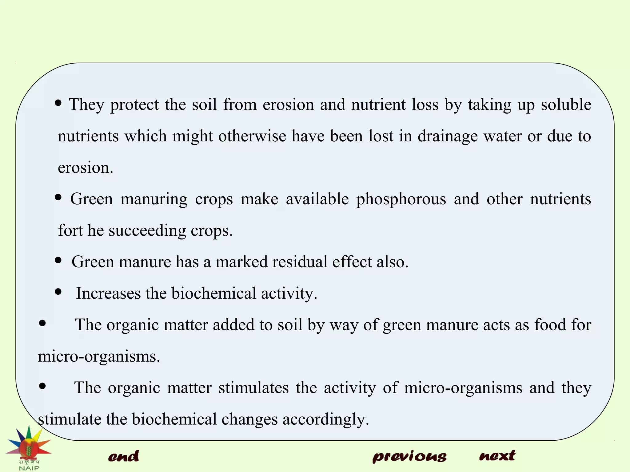 • They protect the soil from erosion and nutrient loss by taking up soluble
nutrients which might otherwise have been lost in drainage water or due to
erosion.
• Green manuring crops make available phosphorous and other nutrients
fort he succeeding crops.
• Green manure has a marked residual effect also.
• Increases the biochemical activity.
• The organic matter added to soil by way of green manure acts as food for
micro-organisms.
• The organic matter stimulates the activity of micro-organisms and they
stimulate the biochemical changes accordingly.
 
