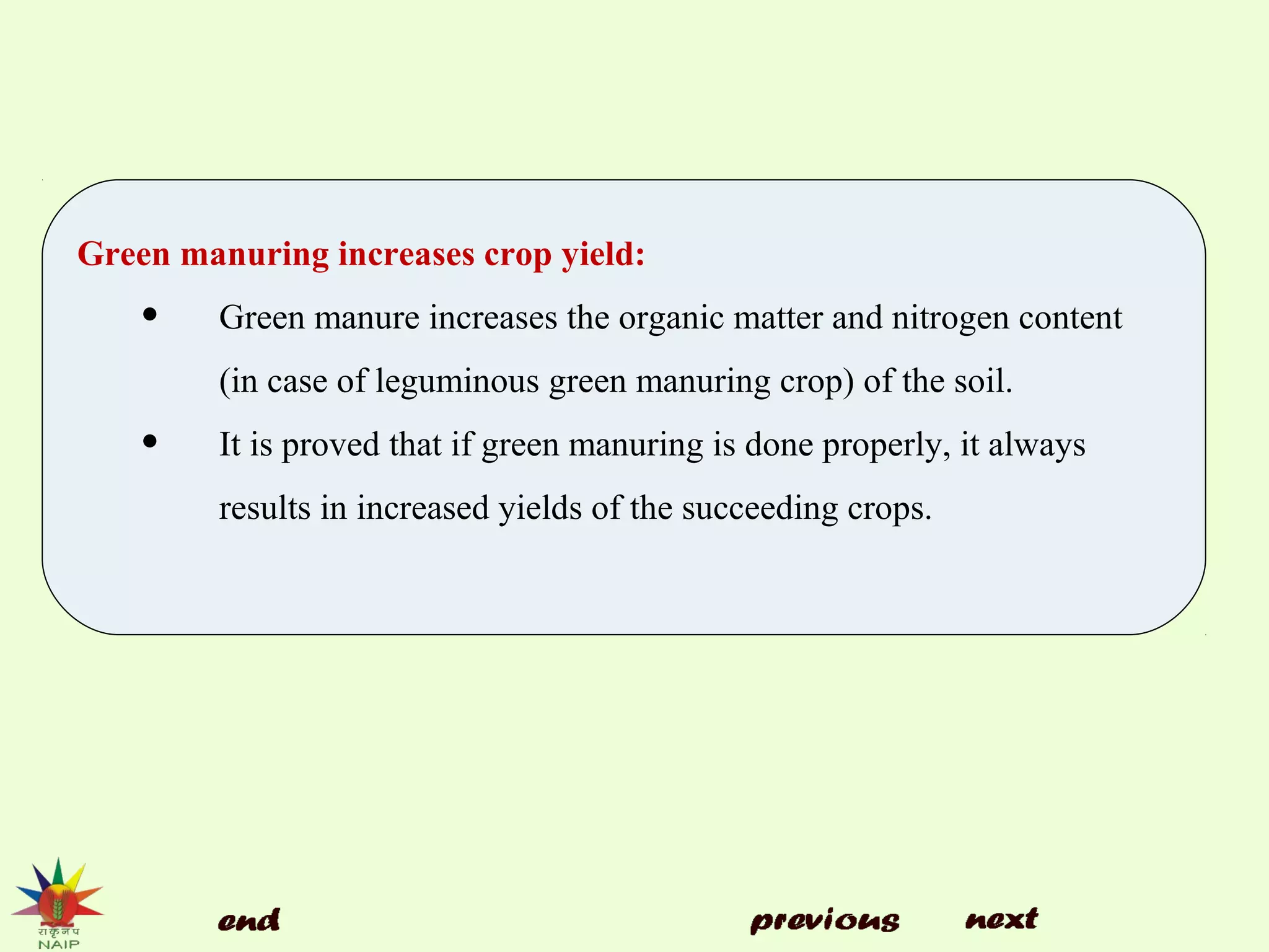Green manuring increases crop yield:
• Green manure increases the organic matter and nitrogen content
(in case of leguminous green manuring crop) of the soil.
• It is proved that if green manuring is done properly, it always
results in increased yields of the succeeding crops.
 