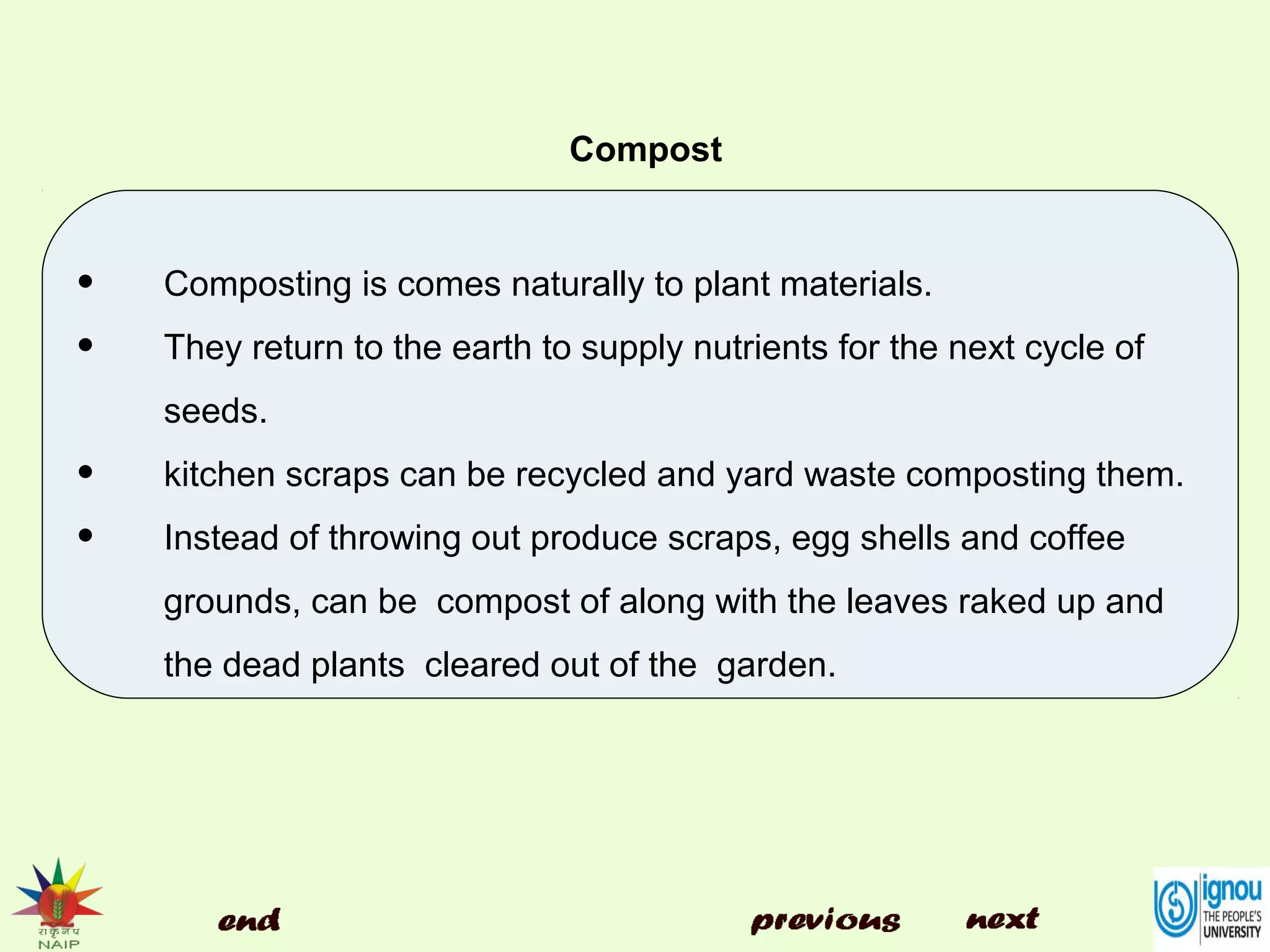 Compost
• Composting is comes naturally to plant materials.
• They return to the earth to supply nutrients for the next cycle of
seeds.
• kitchen scraps can be recycled and yard waste composting them.
• Instead of throwing out produce scraps, egg shells and coffee
grounds, can be compost of along with the leaves raked up and
the dead plants cleared out of the garden.
 