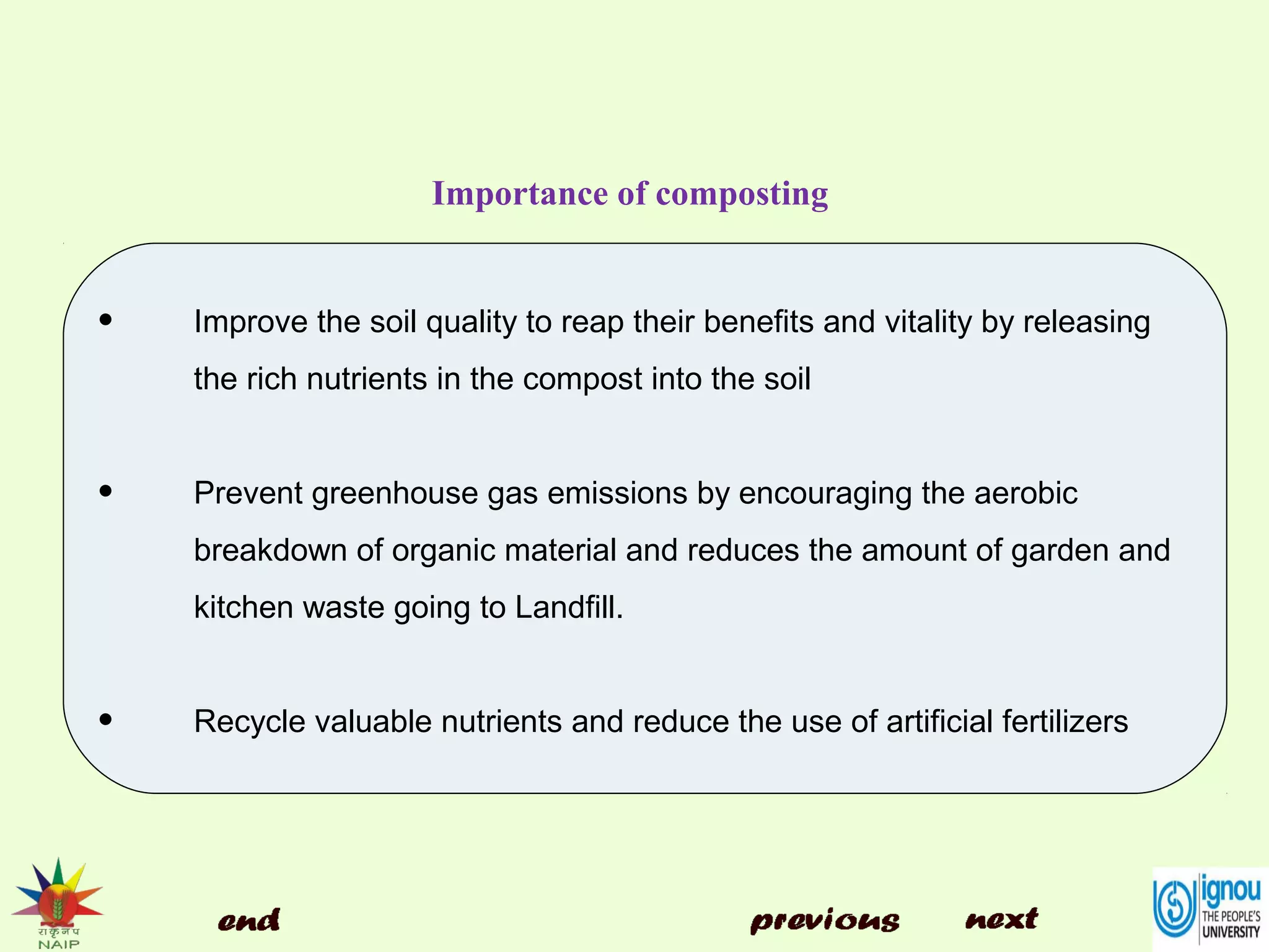 Importance of composting
• Improve the soil quality to reap their benefits and vitality by releasing
the rich nutrients in the compost into the soil
• Prevent greenhouse gas emissions by encouraging the aerobic
breakdown of organic material and reduces the amount of garden and
kitchen waste going to Landfill.
• Recycle valuable nutrients and reduce the use of artificial fertilizers
 