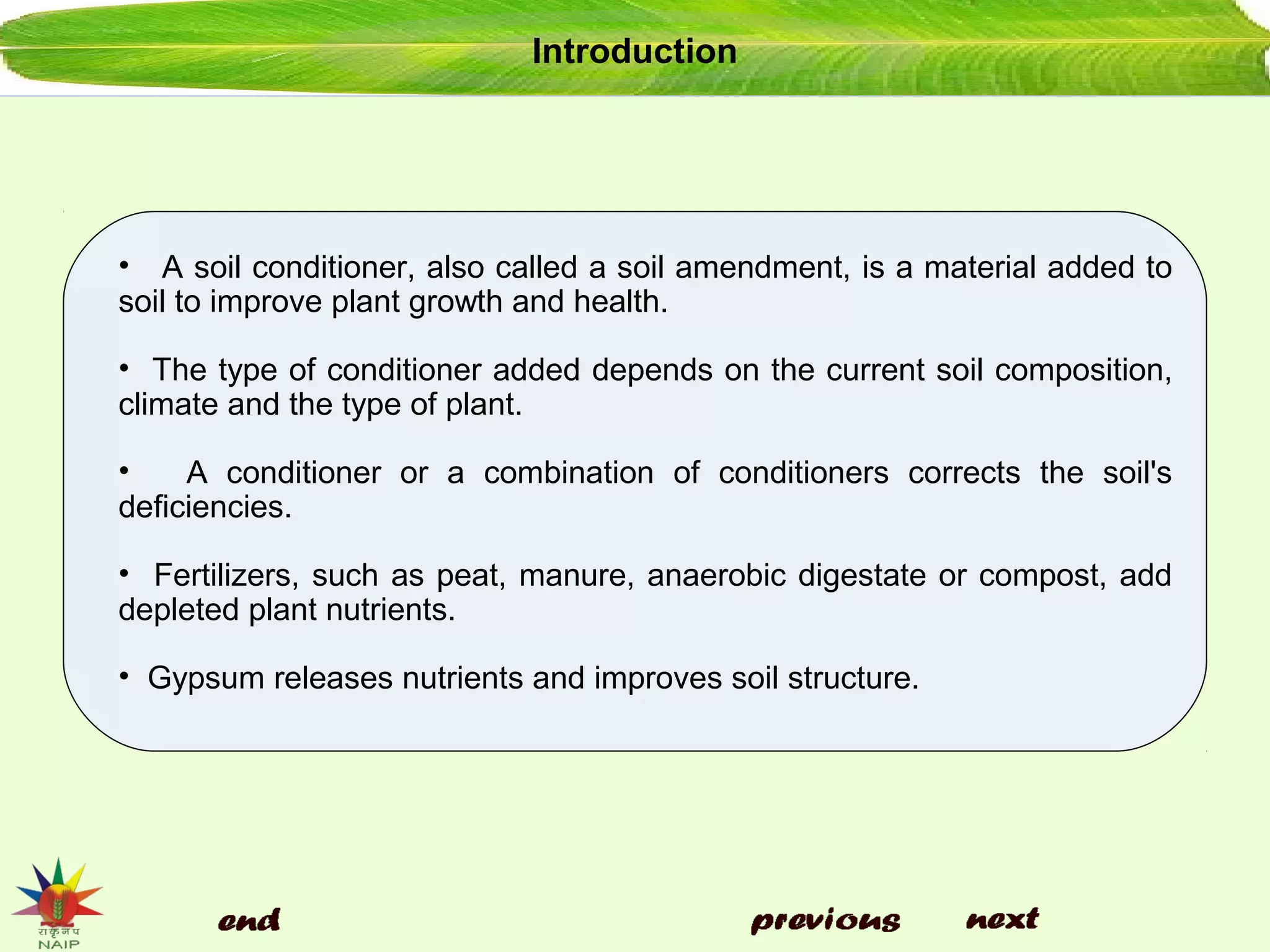 Introduction
• A soil conditioner, also called a soil amendment, is a material added to
soil to improve plant growth and health.
• The type of conditioner added depends on the current soil composition,
climate and the type of plant.
• A conditioner or a combination of conditioners corrects the soil's
deficiencies.
• Fertilizers, such as peat, manure, anaerobic digestate or compost, add
depleted plant nutrients.
• Gypsum releases nutrients and improves soil structure.
 