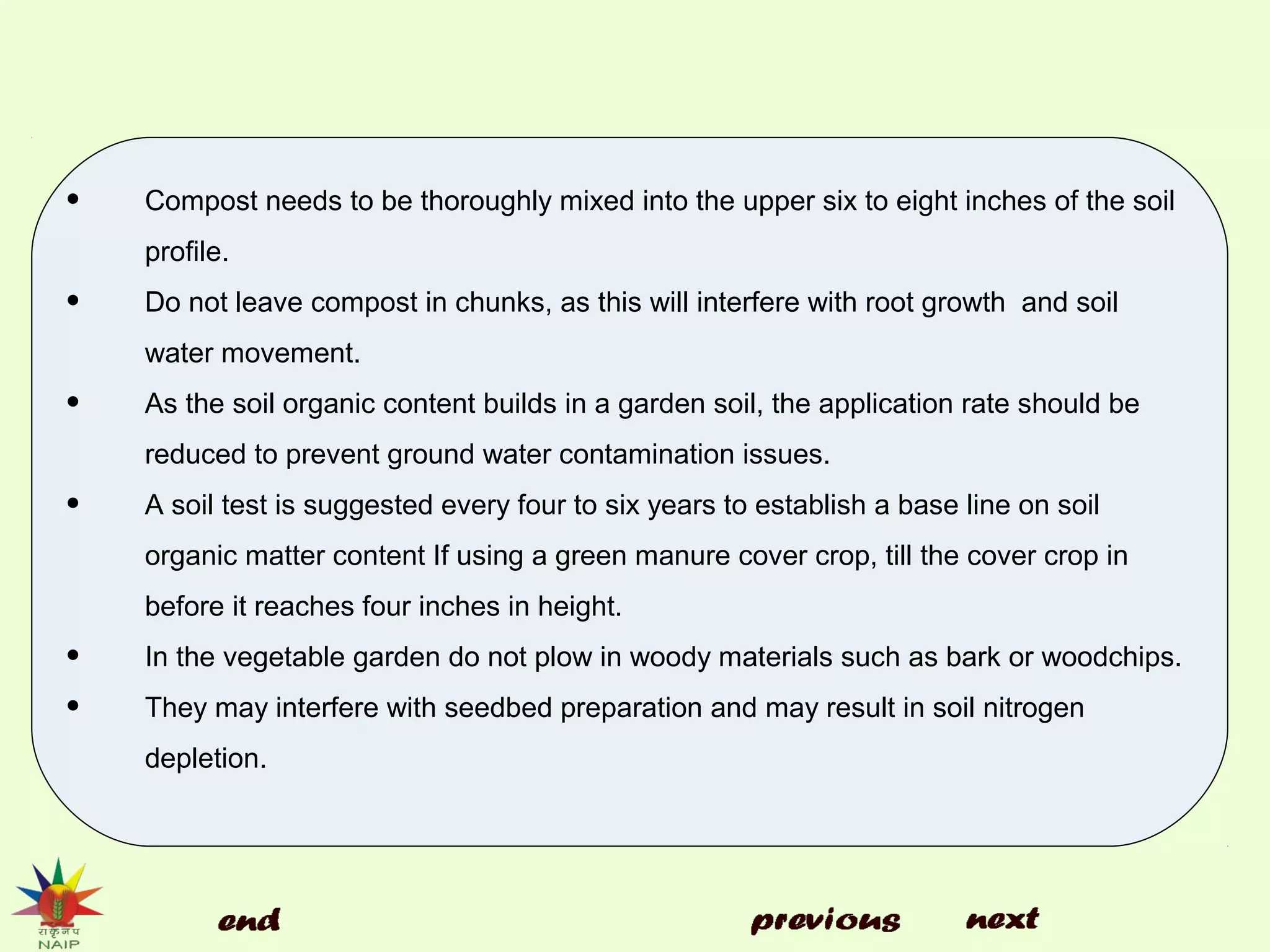• Compost needs to be thoroughly mixed into the upper six to eight inches of the soil
profile.
• Do not leave compost in chunks, as this will interfere with root growth and soil
water movement.
• As the soil organic content builds in a garden soil, the application rate should be
reduced to prevent ground water contamination issues.
• A soil test is suggested every four to six years to establish a base line on soil
organic matter content If using a green manure cover crop, till the cover crop in
before it reaches four inches in height.
• In the vegetable garden do not plow in woody materials such as bark or woodchips.
• They may interfere with seedbed preparation and may result in soil nitrogen
depletion.
 