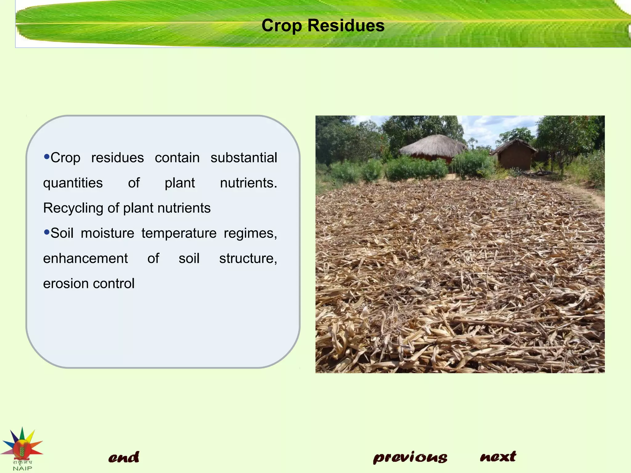 Crop Residues
•Crop residues contain substantial
quantities of plant nutrients.
Recycling of plant nutrients
•Soil moisture temperature regimes,
enhancement of soil structure,
erosion control
 