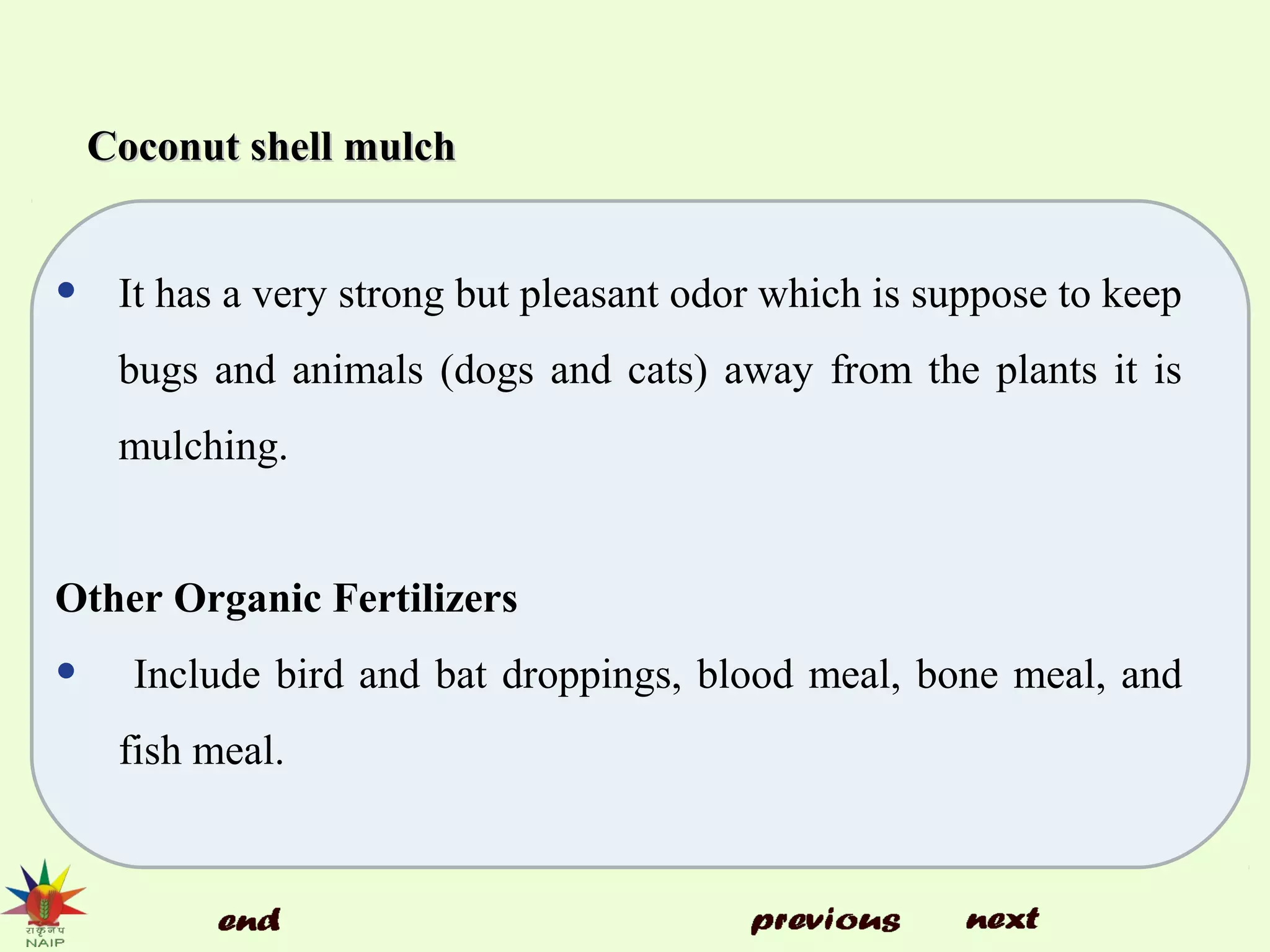 Coconut shell mulchCoconut shell mulch
• It has a very strong but pleasant odor which is suppose to keep
bugs and animals (dogs and cats) away from the plants it is
mulching.
Other Organic Fertilizers
• Include bird and bat droppings, blood meal, bone meal, and
fish meal.
 