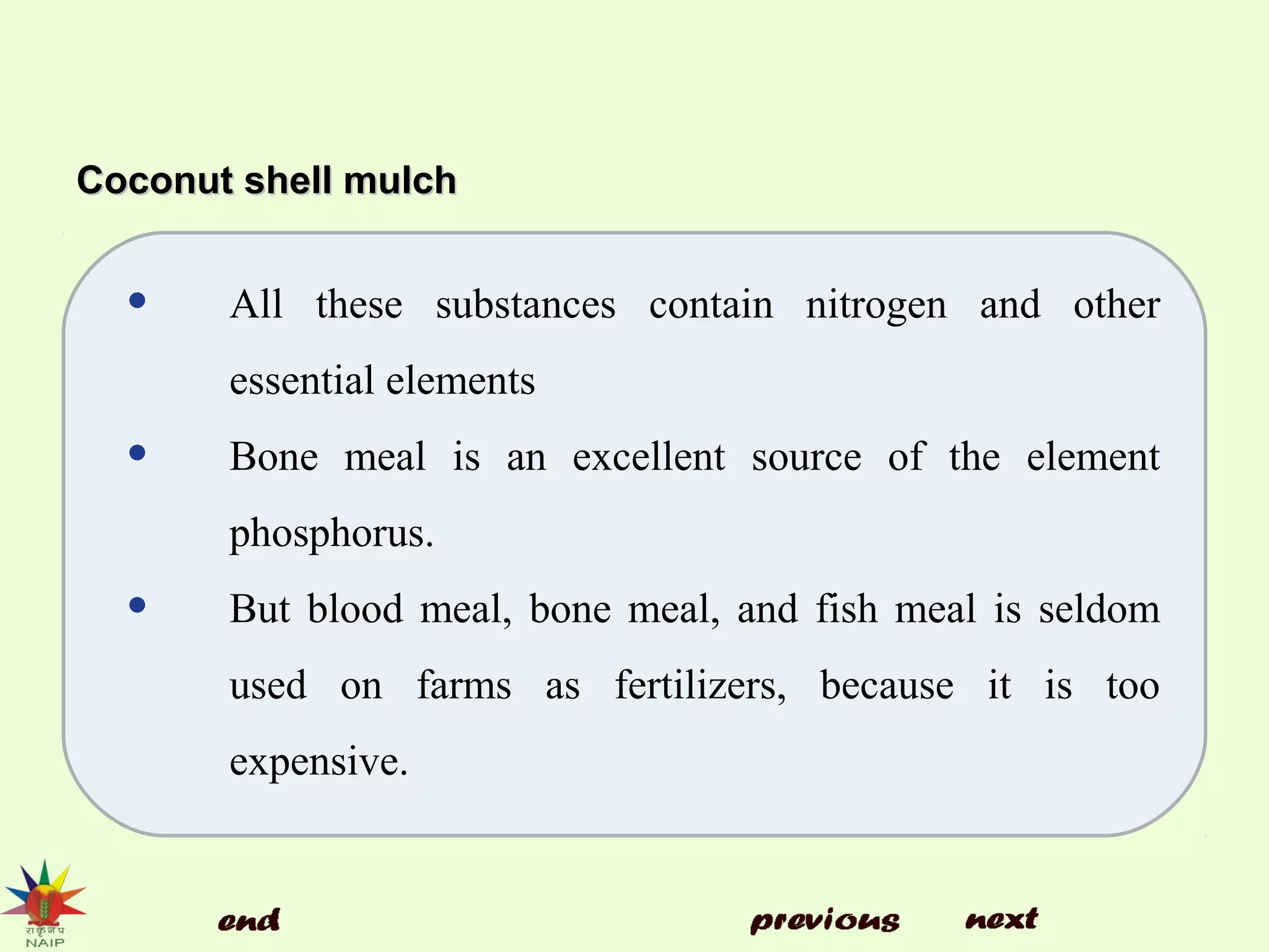 Coconut shell mulchCoconut shell mulch
• All these substances contain nitrogen and other
essential elements
• Bone meal is an excellent source of the element
phosphorus.
• But blood meal, bone meal, and fish meal is seldom
used on farms as fertilizers, because it is too
expensive.
 