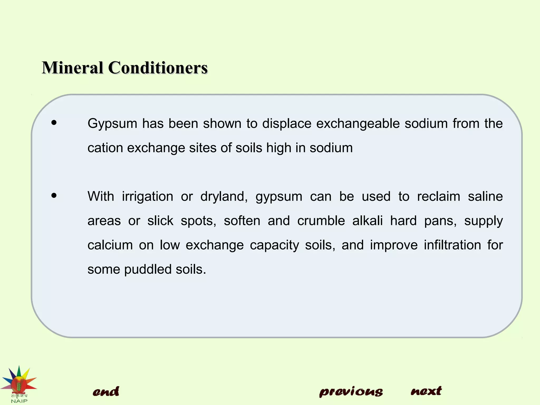 Mineral ConditionersMineral Conditioners
• Gypsum has been shown to displace exchangeable sodium from the
cation exchange sites of soils high in sodium
• With irrigation or dryland, gypsum can be used to reclaim saline
areas or slick spots, soften and crumble alkali hard pans, supply
calcium on low exchange capacity soils, and improve infiltration for
some puddled soils.
 