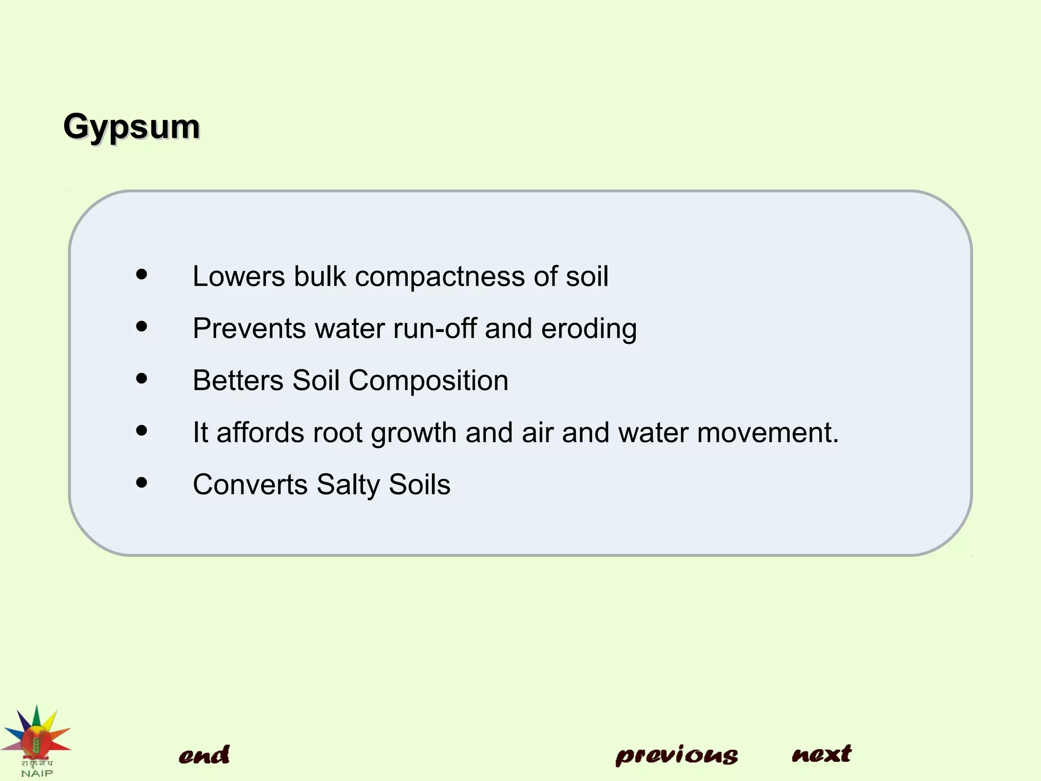 GypsumGypsum
• Lowers bulk compactness of soil
• Prevents water run-off and eroding
• Betters Soil Composition
• It affords root growth and air and water movement.
• Converts Salty Soils
 